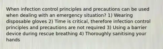 When infection control principles and precautions can be used when dealing with an emergency situation? 1) Wearing disposable gloves 2) Time is critical, therefore infection control principles and precautions are not required 3) Using a barrier device during rescue breathing 4) Thoroughly sanitising your hands