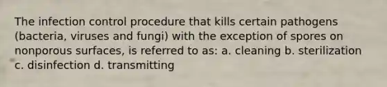 The infection control procedure that kills certain pathogens (bacteria, viruses and fungi) with the exception of spores on nonporous surfaces, is referred to as: a. cleaning b. sterilization c. disinfection d. transmitting