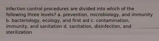 Infection control procedures are divided into which of the following three levels? a. prevention, microbiology, and immunity b. bacteriology, ecology, and first aid c. contamination, immunity, and sanitation d. sanitation, disinfection, and sterilization