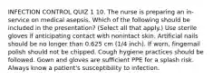 INFECTION CONTROL QUIZ 1 10. The nurse is preparing an in-service on medical asepsis. Which of the following should be included in the presentation? (Select all that apply.) Use sterile gloves if anticipating contact with nonintact skin. Artificial nails should be no longer than 0.625 cm (1/4 inch). If worn, fingernail polish should not be chipped. Cough hygiene practices should be followed. Gown and gloves are sufficient PPE for a splash risk. Always know a patient's susceptibility to infection.