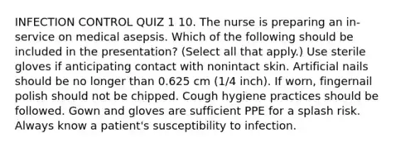 INFECTION CONTROL QUIZ 1 10. The nurse is preparing an in-service on medical asepsis. Which of the following should be included in the presentation? (Select all that apply.) Use sterile gloves if anticipating contact with nonintact skin. Artificial nails should be no longer than 0.625 cm (1/4 inch). If worn, fingernail polish should not be chipped. Cough hygiene practices should be followed. Gown and gloves are sufficient PPE for a splash risk. Always know a patient's susceptibility to infection.