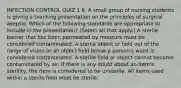 INFECTION CONTROL QUIZ 1 6. A small group of nursing students is giving a teaching presentation on the principles of surgical asepsis. Which of the following standards are appropriate to include in the presentation? (Select all that apply.) A sterile barrier that has been permeated by moisture must be considered contaminated. A sterile object or field out of the range of vision or an object held below a person's waist is considered contaminated. A sterile field or object cannot become contaminated by air. If there is any doubt about an item's sterility, the item is considered to be unsterile. All items used within a sterile field must be sterile.