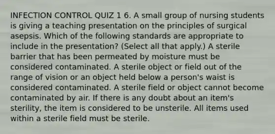 INFECTION CONTROL QUIZ 1 6. A small group of nursing students is giving a teaching presentation on the principles of surgical asepsis. Which of the following standards are appropriate to include in the presentation? (Select all that apply.) A sterile barrier that has been permeated by moisture must be considered contaminated. A sterile object or field out of the range of vision or an object held below a person's waist is considered contaminated. A sterile field or object cannot become contaminated by air. If there is any doubt about an item's sterility, the item is considered to be unsterile. All items used within a sterile field must be sterile.