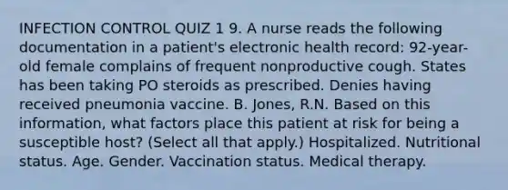 INFECTION CONTROL QUIZ 1 9. A nurse reads the following documentation in a patient's electronic health record: 92-year-old female complains of frequent nonproductive cough. States has been taking PO steroids as prescribed. Denies having received pneumonia vaccine. B. Jones, R.N. Based on this information, what factors place this patient at risk for being a susceptible host? (Select all that apply.) Hospitalized. Nutritional status. Age. Gender. Vaccination status. Medical therapy.