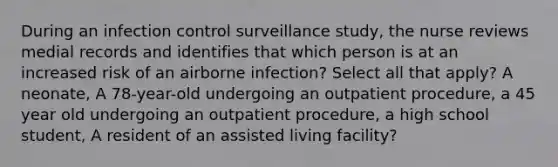 During an infection control surveillance study, the nurse reviews medial records and identifies that which person is at an increased risk of an airborne infection? Select all that apply? A neonate, A 78-year-old undergoing an outpatient procedure, a 45 year old undergoing an outpatient procedure, a high school student, A resident of an assisted living facility?