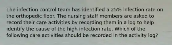 The infection control team has identified a 25% infection rate on the orthopedic floor. The nursing staff members are asked to record their care activities by recording them in a log to help identify the cause of the high infection rate. Which of the following care activities should be recorded in the activity log?