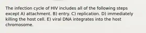 The infection cycle of HIV includes all of the following steps except A) attachment. B) entry. C) replication. D) immediately killing the host cell. E) viral DNA integrates into the host chromosome.