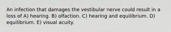 An infection that damages the vestibular nerve could result in a loss of A) hearing. B) olfaction. C) hearing and equilibrium. D) equilibrium. E) visual acuity.