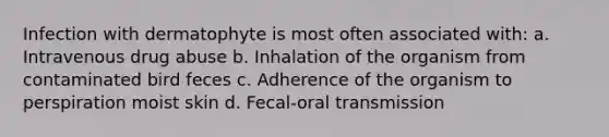 Infection with dermatophyte is most often associated with: a. Intravenous drug abuse b. Inhalation of the organism from contaminated bird feces c. Adherence of the organism to perspiration moist skin d. Fecal-oral transmission