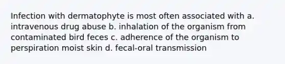 Infection with dermatophyte is most often associated with a. intravenous drug abuse b. inhalation of the organism from contaminated bird feces c. adherence of the organism to perspiration moist skin d. fecal-oral transmission