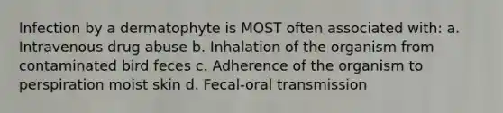 Infection by a dermatophyte is MOST often associated with: a. Intravenous drug abuse b. Inhalation of the organism from contaminated bird feces c. Adherence of the organism to perspiration moist skin d. Fecal-oral transmission