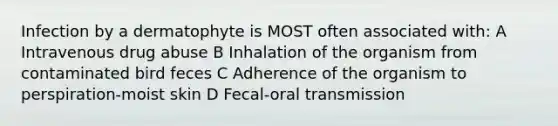 Infection by a dermatophyte is MOST often associated with: A Intravenous drug abuse B Inhalation of the organism from contaminated bird feces C Adherence of the organism to perspiration-moist skin D Fecal-oral transmission