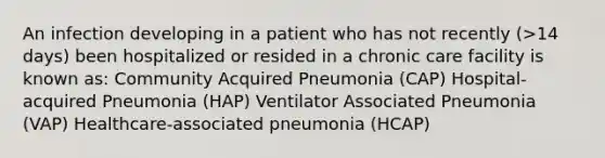 An infection developing in a patient who has not recently (>14 days) been hospitalized or resided in a chronic care facility is known as: Community Acquired Pneumonia (CAP) Hospital-acquired Pneumonia (HAP) Ventilator Associated Pneumonia (VAP) Healthcare-associated pneumonia (HCAP)