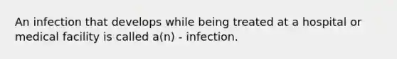 An infection that develops while being treated at a hospital or medical facility is called a(n) - infection.