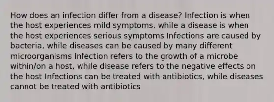 How does an infection differ from a disease? Infection is when the host experiences mild symptoms, while a disease is when the host experiences serious symptoms Infections are caused by bacteria, while diseases can be caused by many different microorganisms Infection refers to the growth of a microbe within/on a host, while disease refers to the negative effects on the host Infections can be treated with antibiotics, while diseases cannot be treated with antibiotics