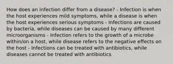 How does an infection differ from a disease? - Infection is when the host experiences mild symptoms, while a disease is when the host experiences serious symptoms - Infections are caused by bacteria, while diseases can be caused by many different microorganisms - Infection refers to the growth of a microbe within/on a host, while disease refers to the negative effects on the host - Infections can be treated with antibiotics, while diseases cannot be treated with antibiotics