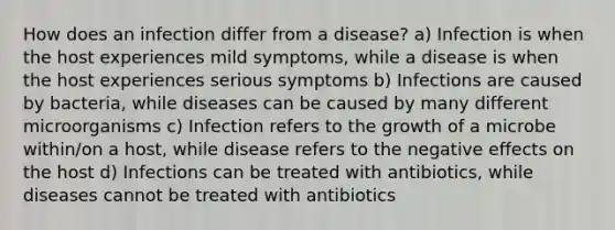 How does an infection differ from a disease? a) Infection is when the host experiences mild symptoms, while a disease is when the host experiences serious symptoms b) Infections are caused by bacteria, while diseases can be caused by many different microorganisms c) Infection refers to the growth of a microbe within/on a host, while disease refers to the negative effects on the host d) Infections can be treated with antibiotics, while diseases cannot be treated with antibiotics