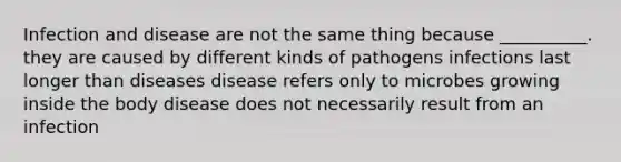 Infection and disease are not the same thing because __________. they are caused by different kinds of pathogens infections last longer than diseases disease refers only to microbes growing inside the body disease does not necessarily result from an infection