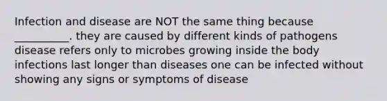 Infection and disease are NOT the same thing because __________. they are caused by different kinds of pathogens disease refers only to microbes growing inside the body infections last longer than diseases one can be infected without showing any signs or symptoms of disease