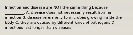 Infection and disease are NOT the same thing because __________. A. disease does not necessarily result from an infection B. disease refers only to microbes growing inside the body C. they are caused by different kinds of pathogens D. infections last longer than diseases