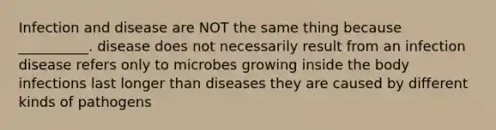 Infection and disease are NOT the same thing because __________. disease does not necessarily result from an infection disease refers only to microbes growing inside the body infections last longer than diseases they are caused by different kinds of pathogens