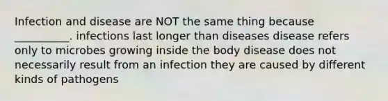 Infection and disease are NOT the same thing because __________. infections last longer than diseases disease refers only to microbes growing inside the body disease does not necessarily result from an infection they are caused by different kinds of pathogens