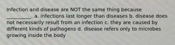 Infection and disease are NOT the same thing because __________. a. infections last longer than diseases b. disease does not necessarily result from an infection c. they are caused by different kinds of pathogens d. disease refers only to microbes growing inside the body