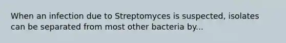 When an infection due to Streptomyces is suspected, isolates can be separated from most other bacteria by...