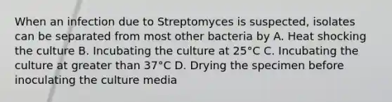 When an infection due to Streptomyces is suspected, isolates can be separated from most other bacteria by A. Heat shocking the culture B. Incubating the culture at 25°C C. Incubating the culture at greater than 37°C D. Drying the specimen before inoculating the culture media