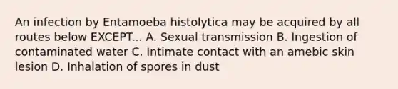 An infection by Entamoeba histolytica may be acquired by all routes below EXCEPT... A. Sexual transmission B. Ingestion of contaminated water C. Intimate contact with an amebic skin lesion D. Inhalation of spores in dust