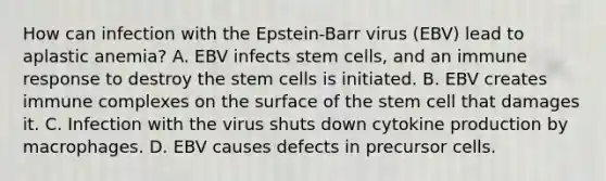 How can infection with the Epstein-Barr virus (EBV) lead to aplastic anemia? A. EBV infects stem cells, and an immune response to destroy the stem cells is initiated. B. EBV creates immune complexes on the surface of the stem cell that damages it. C. Infection with the virus shuts down cytokine production by macrophages. D. EBV causes defects in precursor cells.