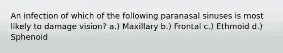 An infection of which of the following paranasal sinuses is most likely to damage vision? a.) Maxillary b.) Frontal c.) Ethmoid d.) Sphenoid