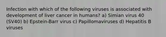 Infection with which of the following viruses is associated with development of liver cancer in humans? a) Simian virus 40 (SV40) b) Epstein-Barr virus c) Papillomaviruses d) Hepatitis B viruses