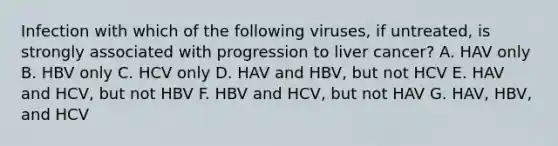 Infection with which of the following viruses, if untreated, is strongly associated with progression to liver cancer? A. HAV only B. HBV only C. HCV only D. HAV and HBV, but not HCV E. HAV and HCV, but not HBV F. HBV and HCV, but not HAV G. HAV, HBV, and HCV