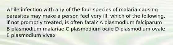 while infection with any of the four species of malaria-causing parasites may make a person feel very ill, which of the following, if not promptly treated, is often fatal? A plasmodium falciparum B plasmodium malariae C plasmodium ocile D plasmodium ovale E plasmodium vivax