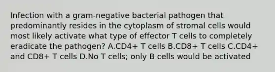 Infection with a gram-negative bacterial pathogen that predominantly resides in the cytoplasm of stromal cells would most likely activate what type of effector T cells to completely eradicate the pathogen? A.CD4+ T cells B.CD8+ T cells C.CD4+ and CD8+ T cells D.No T cells; only B cells would be activated