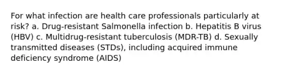 For what infection are health care professionals particularly at risk? a. Drug-resistant Salmonella infection b. Hepatitis B virus (HBV) c. Multidrug-resistant tuberculosis (MDR-TB) d. Sexually transmitted diseases (STDs), including acquired immune deficiency syndrome (AIDS)