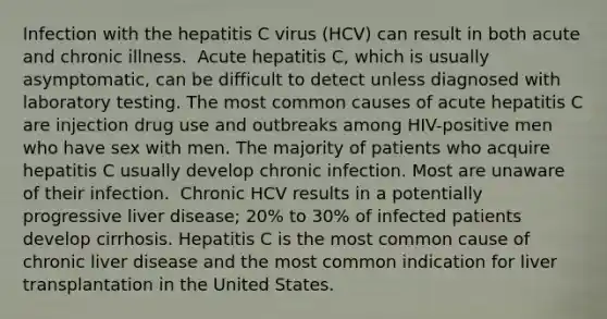 Infection with the hepatitis C virus (HCV) can result in both acute and chronic illness. ​ Acute hepatitis C, which is usually asymptomatic, can be difficult to detect unless diagnosed with laboratory testing. The most common causes of acute hepatitis C are injection drug use and outbreaks among HIV-positive men who have sex with men.​ The majority of patients who acquire hepatitis C usually develop chronic infection. Most are unaware of their infection. ​ Chronic HCV results in a potentially progressive liver disease; 20% to 30% of infected patients develop cirrhosis. Hepatitis C is the most common cause of chronic liver disease and the most common indication for liver transplantation in the United States.​