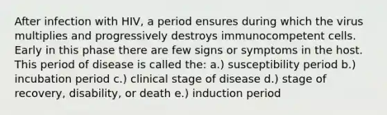 After infection with HIV, a period ensures during which the virus multiplies and progressively destroys immunocompetent cells. Early in this phase there are few signs or symptoms in the host. This period of disease is called the: a.) susceptibility period b.) incubation period c.) clinical stage of disease d.) stage of recovery, disability, or death e.) induction period