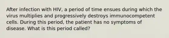 After infection with HIV, a period of time ensues during which the virus multiplies and progressively destroys immunocompetent cells. During this period, the patient has no symptoms of disease. What is this period called?