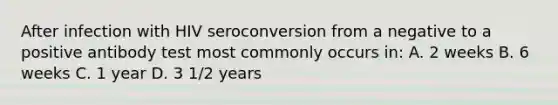 After infection with HIV seroconversion from a negative to a positive antibody test most commonly occurs in: A. 2 weeks B. 6 weeks C. 1 year D. 3 1/2 years