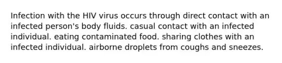 Infection with the HIV virus occurs through direct contact with an infected person's body fluids. casual contact with an infected individual. eating contaminated food. sharing clothes with an infected individual. airborne droplets from coughs and sneezes.