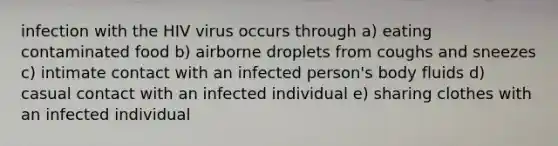 infection with the HIV virus occurs through a) eating contaminated food b) airborne droplets from coughs and sneezes c) intimate contact with an infected person's body fluids d) casual contact with an infected individual e) sharing clothes with an infected individual