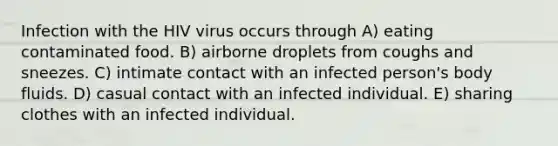 Infection with the HIV virus occurs through A) eating contaminated food. B) airborne droplets from coughs and sneezes. C) intimate contact with an infected person's body fluids. D) casual contact with an infected individual. E) sharing clothes with an infected individual.