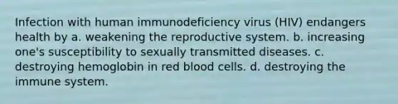 Infection with human immunodeficiency virus (HIV) endangers health by a. weakening the reproductive system. b. increasing one's susceptibility to sexually transmitted diseases. c. destroying hemoglobin in red blood cells. d. destroying the immune system.