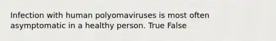 Infection with human polyomaviruses is most often asymptomatic in a healthy person. True False