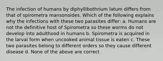 The infection of humans by diphyllibothrium latum differs from that of spirometra mansonoides. Which of the following explains why the infections with these two parasites differ: a. Humans are not the definitive host of Spirometra so these worms do not develop into adulthood in humans b. Spirometra is acquired in the larval form when uncooked animal tissue is eaten c. These two parasites belong to different orders so they cause different disease d. None of the above are correct