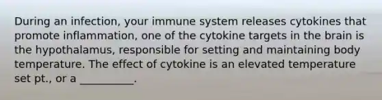 During an infection, your immune system releases cytokines that promote inflammation, one of the cytokine targets in the brain is the hypothalamus, responsible for setting and maintaining body temperature. The effect of cytokine is an elevated temperature set pt., or a __________.