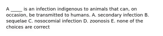 A _____ is an infection indigenous to animals that can, on occasion, be transmitted to humans. A. secondary infection B. sequelae C. nosocomial infection D. zoonosis E. none of the choices are correct