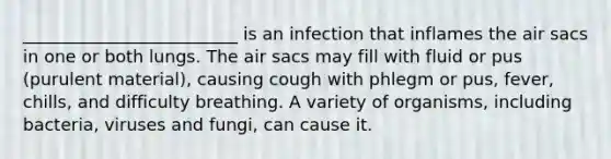 _________________________ is an infection that inflames the air sacs in one or both lungs. The air sacs may fill with fluid or pus (purulent material), causing cough with phlegm or pus, fever, chills, and difficulty breathing. A variety of organisms, including bacteria, viruses and fungi, can cause it.